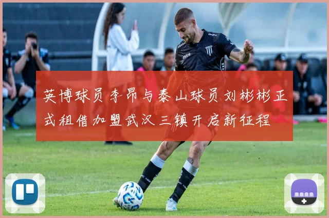 英博球员李昂与泰山球员刘彬彬正式租借加盟武汉三镇开启新征程
