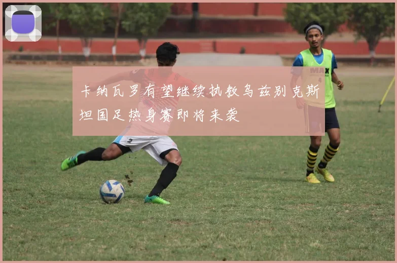 卡纳瓦罗有望继续执教乌兹别克斯坦国足热身赛即将来袭