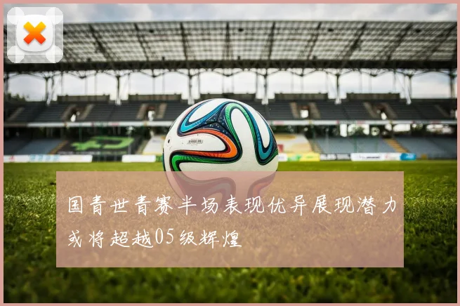 国青世青赛半场表现优异展现潜力或将超越05级辉煌