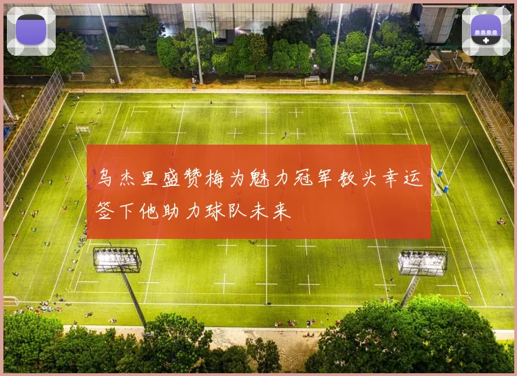 乌杰里盛赞梅为魅力冠军教头幸运签下他助力球队未来