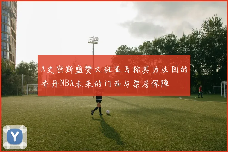 A史密斯盛赞文班亚马称其为法国的乔丹NBA未来的门面与票房保障