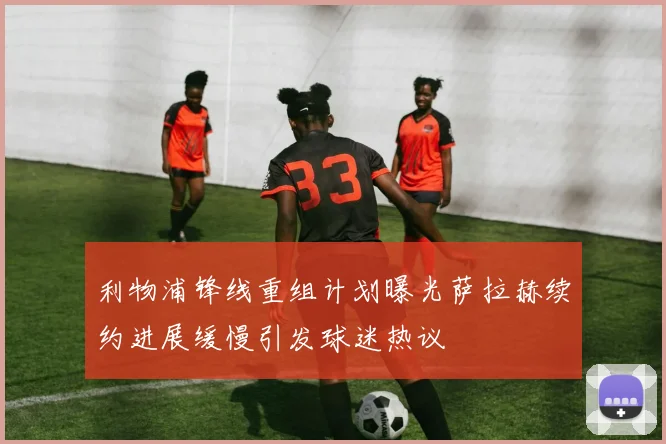 利物浦锋线重组计划曝光萨拉赫续约进展缓慢引发球迷热议