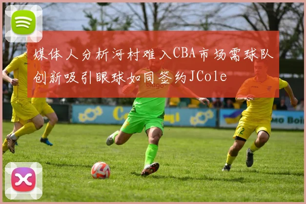媒体人分析河村难入CBA市场需球队创新吸引眼球如同签约JCole