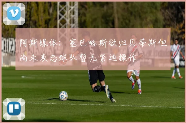 阿斯媒体：塞巴略斯欲归贝蒂斯但尚未表态球队暂无紧迫操作