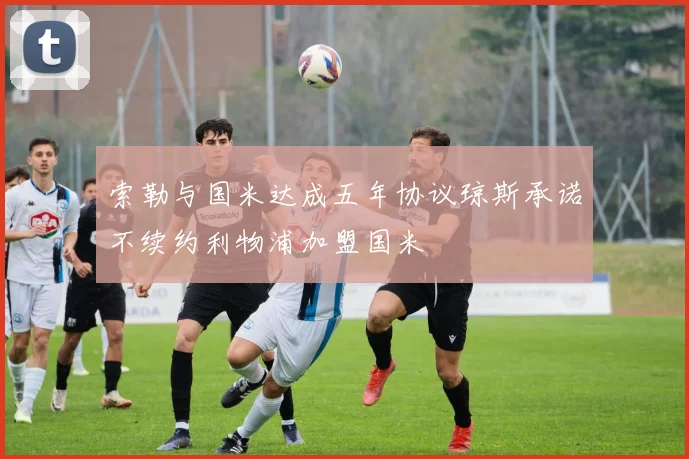 索勒与国米达成五年协议琼斯承诺不续约利物浦加盟国米