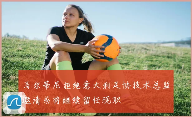 马尔蒂尼拒绝意大利足协技术总监邀请或将继续留任现职