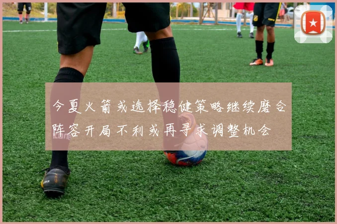 今夏火箭或选择稳健策略继续磨合阵容开局不利或再寻求调整机会