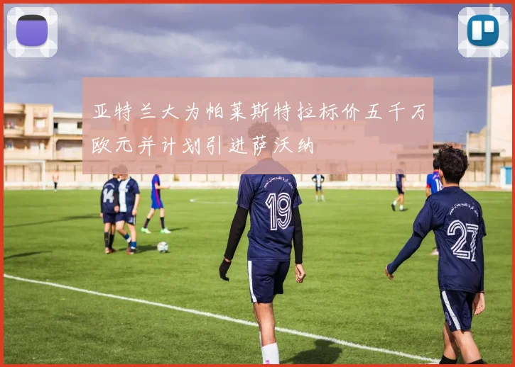 亚特兰大为帕莱斯特拉标价五千万欧元并计划引进萨沃纳