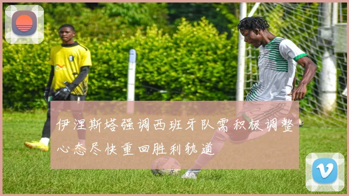 伊涅斯塔强调西班牙队需积极调整心态尽快重回胜利轨道