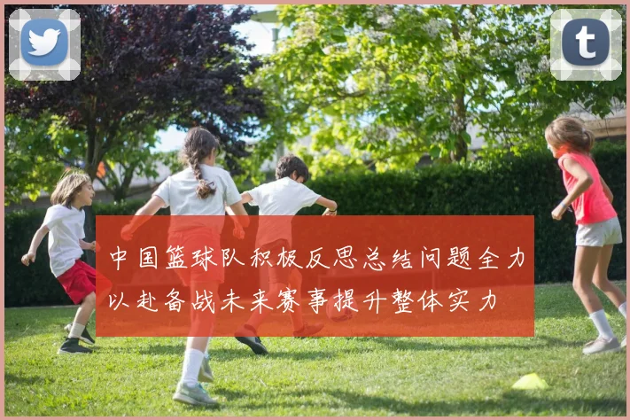 中国篮球队积极反思总结问题全力以赴备战未来赛事提升整体实力